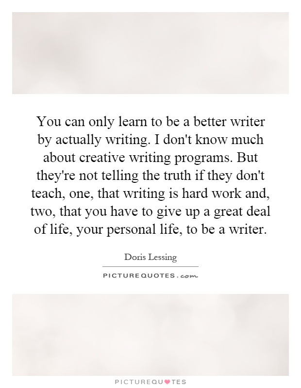 You can only learn to be a better writer by actually writing. I don't know much about creative writing programs. But they're not telling the truth if they don't teach, one, that writing is hard work and, two, that you have to give up a great deal of life, your personal life, to be a writer Picture Quote #1