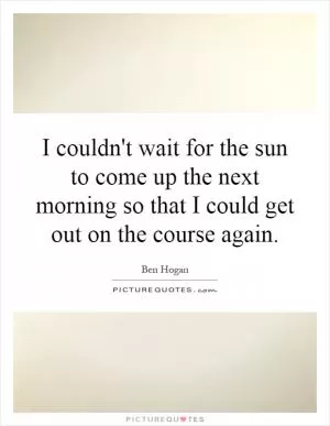 I couldn't wait for the sun to come up the next morning so that I could get out on the course again Picture Quote #1