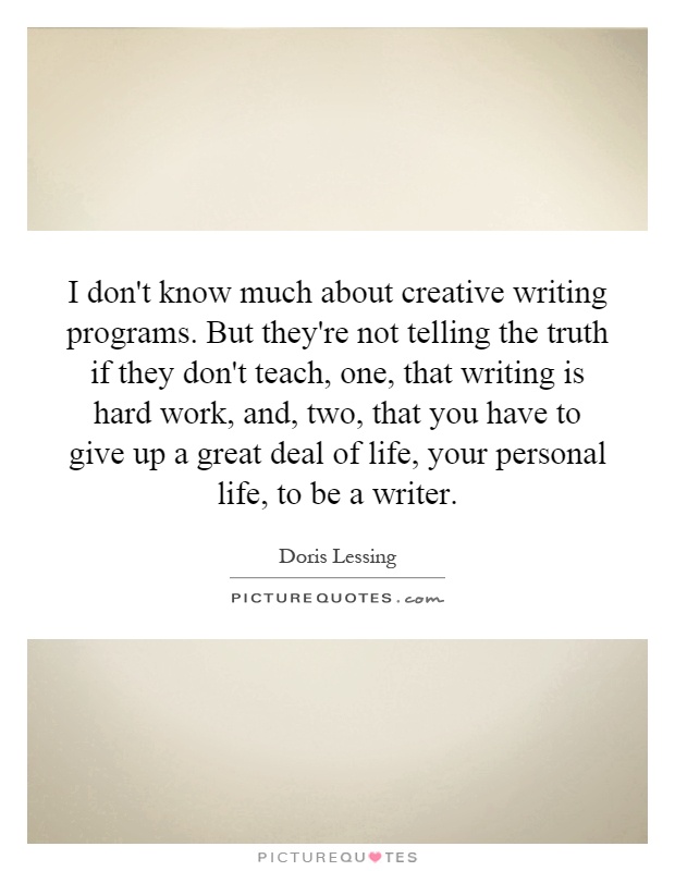 I don't know much about creative writing programs. But they're not telling the truth if they don't teach, one, that writing is hard work, and, two, that you have to give up a great deal of life, your personal life, to be a writer Picture Quote #1