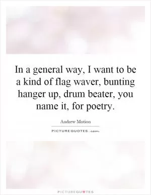In a general way, I want to be a kind of flag waver, bunting hanger up, drum beater, you name it, for poetry Picture Quote #1