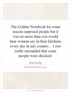 The Golden Notebook for some reason surprised people but it was no more than you would hear women say in their kitchens every day in any country... I was really astounded that some people were shocked Picture Quote #1