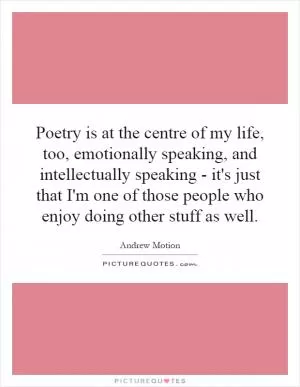 Poetry is at the centre of my life, too, emotionally speaking, and intellectually speaking - it's just that I'm one of those people who enjoy doing other stuff as well Picture Quote #1