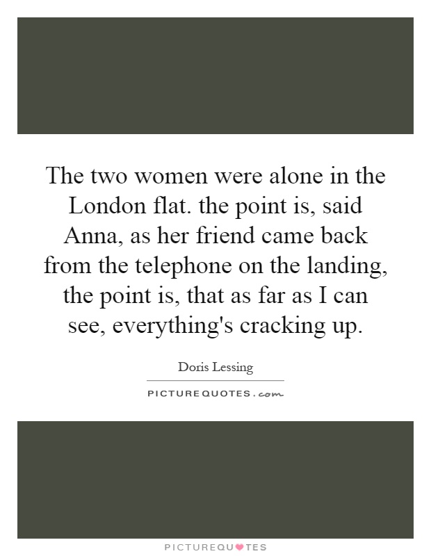 The two women were alone in the London flat. the point is, said Anna, as her friend came back from the telephone on the landing, the point is, that as far as I can see, everything's cracking up Picture Quote #1