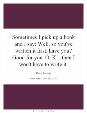 Sometimes I pick up a book and I say: Well, so you've written it first, have you? Good for you. O. K., then I won't have to write it Picture Quote #1