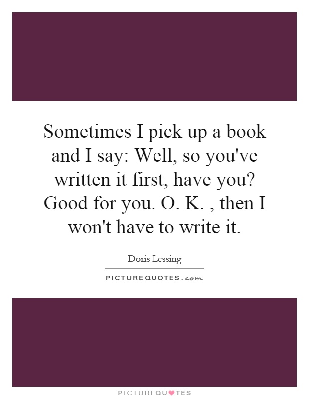 Sometimes I pick up a book and I say: Well, so you've written it first, have you? Good for you. O. K., then I won't have to write it Picture Quote #1
