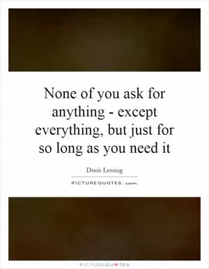 None of you ask for anything - except everything, but just for so long as you need it Picture Quote #1