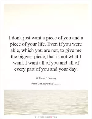 I don't just want a piece of you and a piece of your life. Even if you were able, which you are not, to give me the biggest piece, that is not what I want. I want all of you and all of every part of you and your day Picture Quote #1