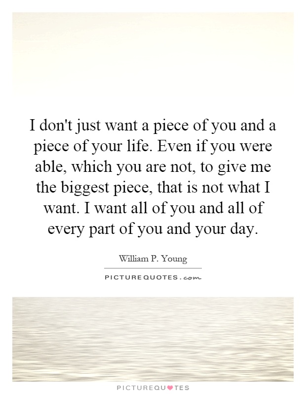 I don't just want a piece of you and a piece of your life. Even if you were able, which you are not, to give me the biggest piece, that is not what I want. I want all of you and all of every part of you and your day Picture Quote #1
