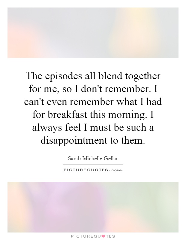 The episodes all blend together for me, so I don't remember. I can't even remember what I had for breakfast this morning. I always feel I must be such a disappointment to them Picture Quote #1