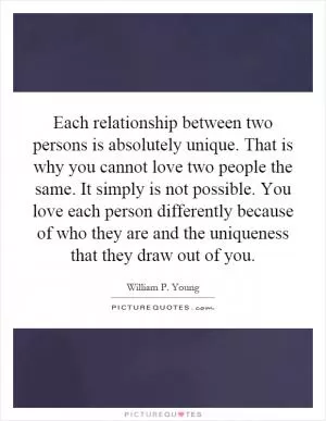 Each relationship between two persons is absolutely unique. That is why you cannot love two people the same. It simply is not possible. You love each person differently because of who they are and the uniqueness that they draw out of you Picture Quote #1