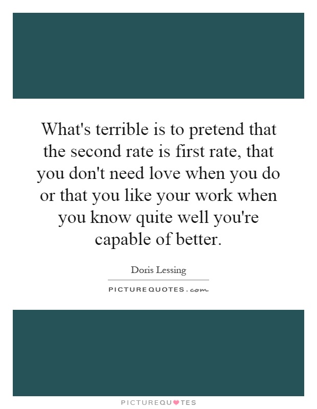What's terrible is to pretend that the second rate is first rate, that you don't need love when you do or that you like your work when you know quite well you're capable of better Picture Quote #1