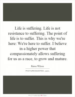 Life is suffering. Life is not resistance to suffering. The point of life is to suffer. This is why we're here: We're here to suffer. I believe in a higher power that compassionately allows suffering for us as a race, to grow and mature Picture Quote #1