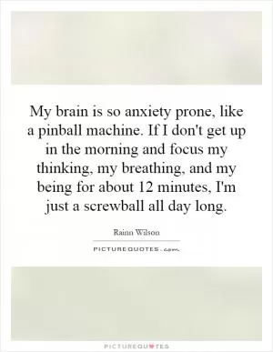 My brain is so anxiety prone, like a pinball machine. If I don't get up in the morning and focus my thinking, my breathing, and my being for about 12 minutes, I'm just a screwball all day long Picture Quote #1