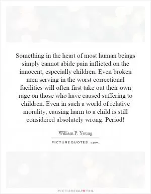 Something in the heart of most human beings simply cannot abide pain inflicted on the innocent, especially children. Even broken men serving in the worst correctional facilities will often first take out their own rage on those who have caused suffering to children. Even in such a world of relative morality, causing harm to a child is still considered absolutely wrong. Period! Picture Quote #1