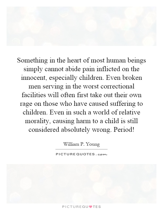 Something in the heart of most human beings simply cannot abide pain inflicted on the innocent, especially children. Even broken men serving in the worst correctional facilities will often first take out their own rage on those who have caused suffering to children. Even in such a world of relative morality, causing harm to a child is still considered absolutely wrong. Period! Picture Quote #1