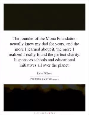 The founder of the Mona Foundation actually knew my dad for years, and the more I learned about it, the more I realized I really found the perfect charity. It sponsors schools and educational initiatives all over the planet Picture Quote #1
