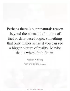 Perhaps there is supranatural: reason beyond the normal definitions of fact or data-based logic; something that only makes sense if you can see a bigger picture of reality. Maybe that is where faith fits in Picture Quote #1
