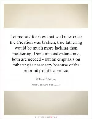 Let me say for now that we knew once the Creation was broken, true fathering would be much more lacking than mothering. Don't misunderstand me, both are needed - but an emphasis on fathering is necessary because of the enormity of it's absence Picture Quote #1