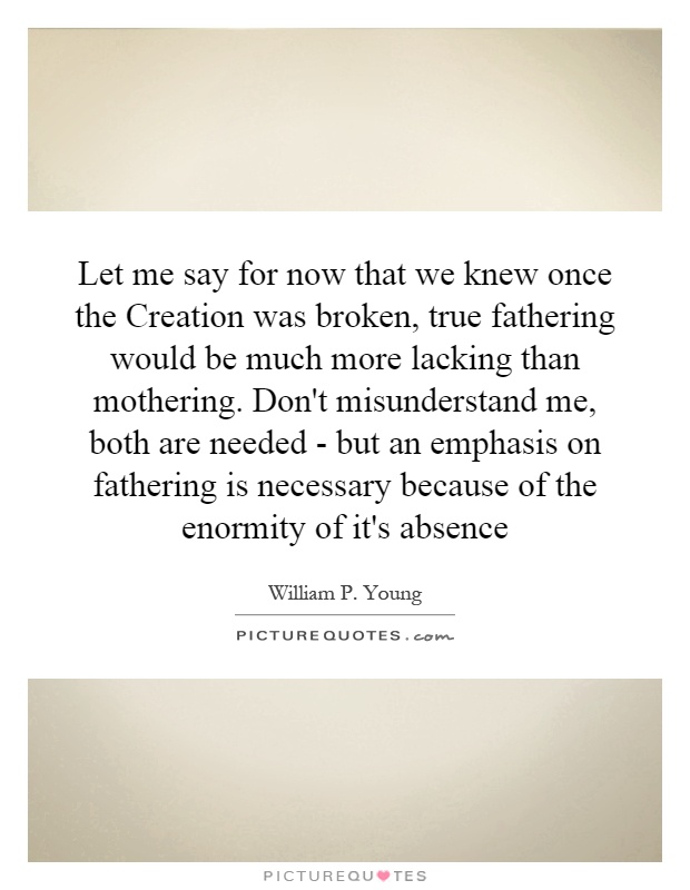 Let me say for now that we knew once the Creation was broken, true fathering would be much more lacking than mothering. Don't misunderstand me, both are needed - but an emphasis on fathering is necessary because of the enormity of it's absence Picture Quote #1