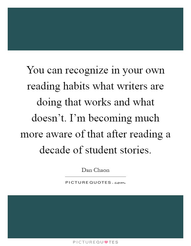 You can recognize in your own reading habits what writers are doing that works and what doesn't. I'm becoming much more aware of that after reading a decade of student stories Picture Quote #1