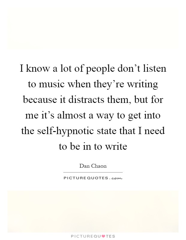 I know a lot of people don't listen to music when they're writing because it distracts them, but for me it's almost a way to get into the self-hypnotic state that I need to be in to write Picture Quote #1