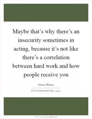 Maybe that’s why there’s an insecurity sometimes in acting, because it’s not like there’s a correlation between hard work and how people receive you Picture Quote #1