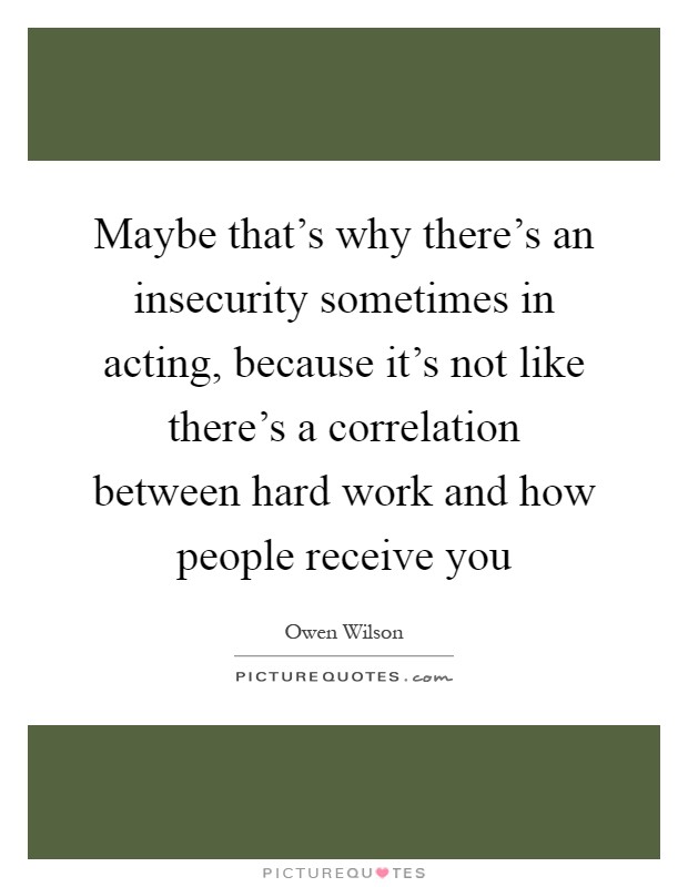 Maybe that's why there's an insecurity sometimes in acting, because it's not like there's a correlation between hard work and how people receive you Picture Quote #1