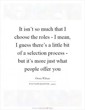 It isn’t so much that I choose the roles - I mean, I guess there’s a little bit of a selection process - but it’s more just what people offer you Picture Quote #1