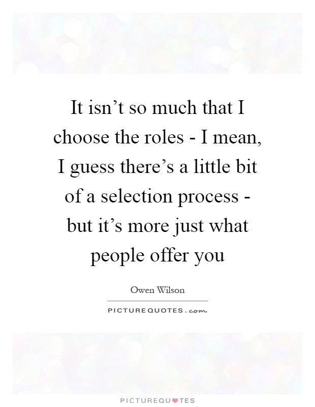 It isn't so much that I choose the roles - I mean, I guess there's a little bit of a selection process - but it's more just what people offer you Picture Quote #1