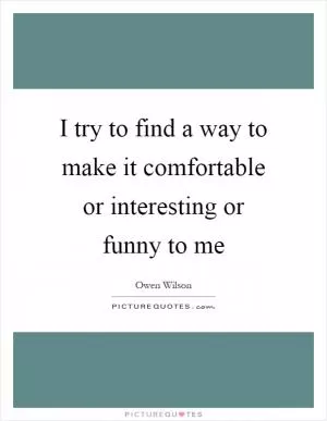 I try to find a way to make it comfortable or interesting or funny to me Picture Quote #1