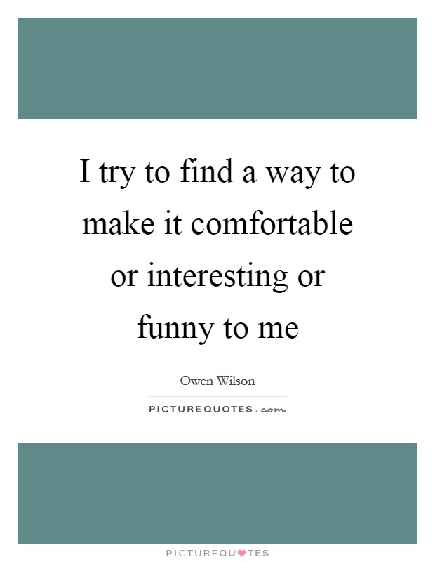 I try to find a way to make it comfortable or interesting or funny to me Picture Quote #1