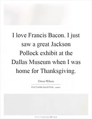 I love Francis Bacon. I just saw a great Jackson Pollock exhibit at the Dallas Museum when I was home for Thanksgiving Picture Quote #1