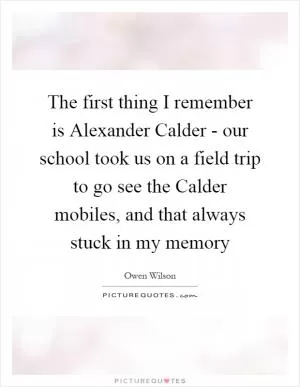 The first thing I remember is Alexander Calder - our school took us on a field trip to go see the Calder mobiles, and that always stuck in my memory Picture Quote #1