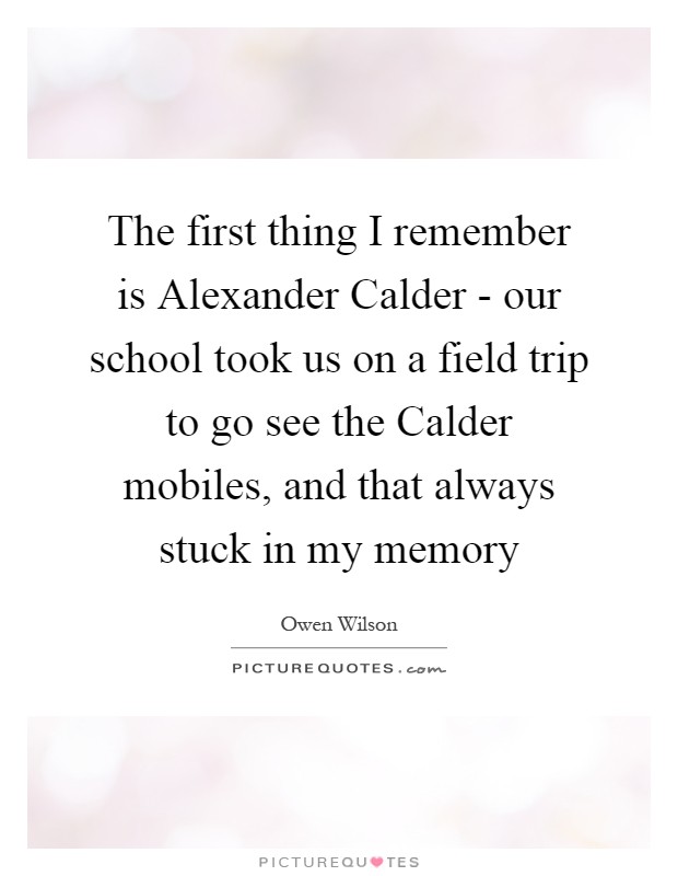 The first thing I remember is Alexander Calder - our school took us on a field trip to go see the Calder mobiles, and that always stuck in my memory Picture Quote #1