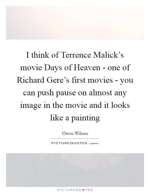 I think of Terrence Malick's movie Days of Heaven - one of Richard Gere's first movies - you can push pause on almost any image in the movie and it looks like a painting Picture Quote #1