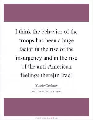 I think the behavior of the troops has been a huge factor in the rise of the insurgency and in the rise of the anti-American feelings there[in Iraq] Picture Quote #1