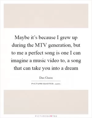 Maybe it’s because I grew up during the MTV generation, but to me a perfect song is one I can imagine a music video to, a song that can take you into a dream Picture Quote #1