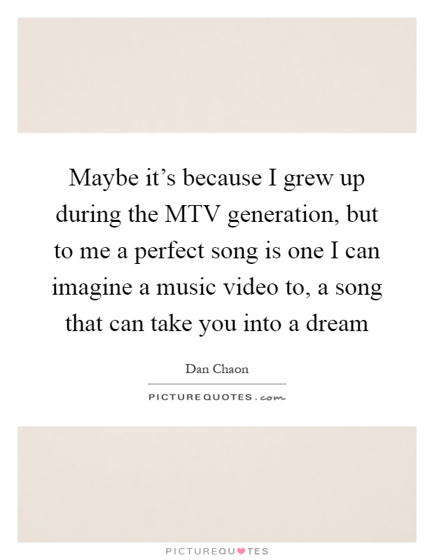 Maybe it's because I grew up during the MTV generation, but to me a perfect song is one I can imagine a music video to, a song that can take you into a dream Picture Quote #1