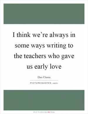 I think we’re always in some ways writing to the teachers who gave us early love Picture Quote #1