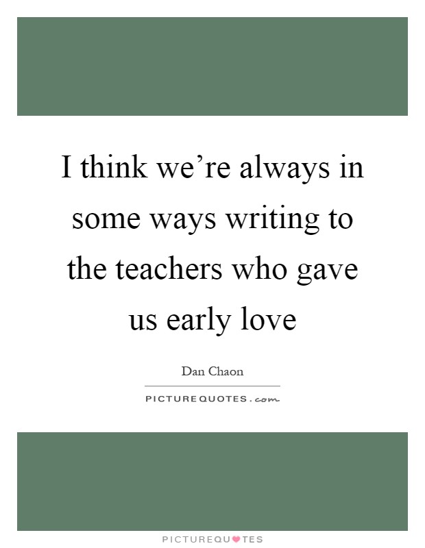 I think we're always in some ways writing to the teachers who gave us early love Picture Quote #1