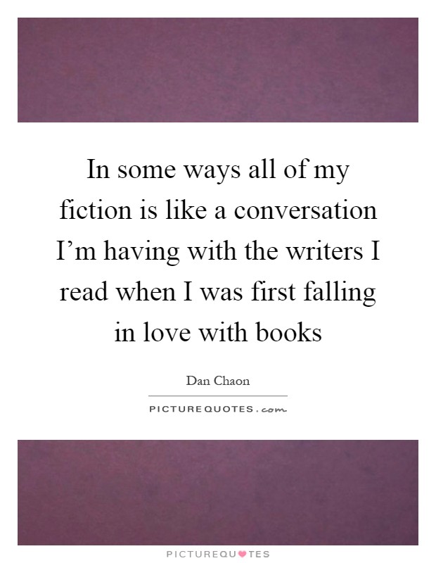 In some ways all of my fiction is like a conversation I'm having with the writers I read when I was first falling in love with books Picture Quote #1