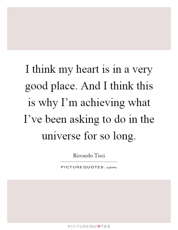 I think my heart is in a very good place. And I think this is why I'm achieving what I've been asking to do in the universe for so long Picture Quote #1