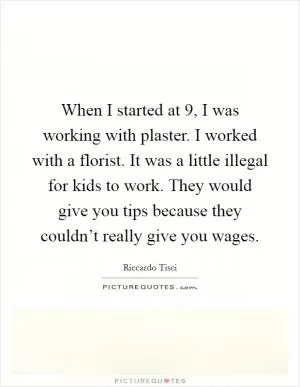When I started at 9, I was working with plaster. I worked with a florist. It was a little illegal for kids to work. They would give you tips because they couldn’t really give you wages Picture Quote #1