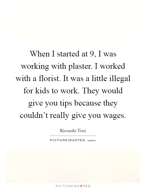 When I started at 9, I was working with plaster. I worked with a florist. It was a little illegal for kids to work. They would give you tips because they couldn't really give you wages Picture Quote #1