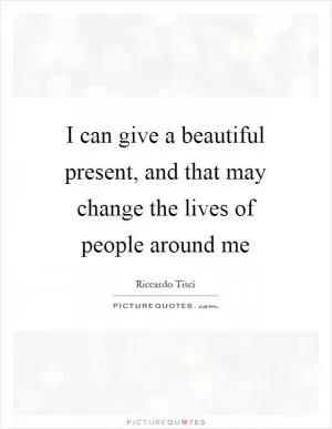 I can give a beautiful present, and that may change the lives of people around me Picture Quote #1