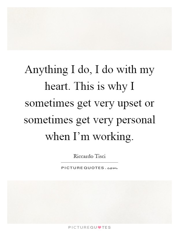 Anything I do, I do with my heart. This is why I sometimes get very upset or sometimes get very personal when I'm working Picture Quote #1