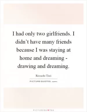 I had only two girlfriends. I didn’t have many friends because I was staying at home and dreaming - drawing and dreaming Picture Quote #1