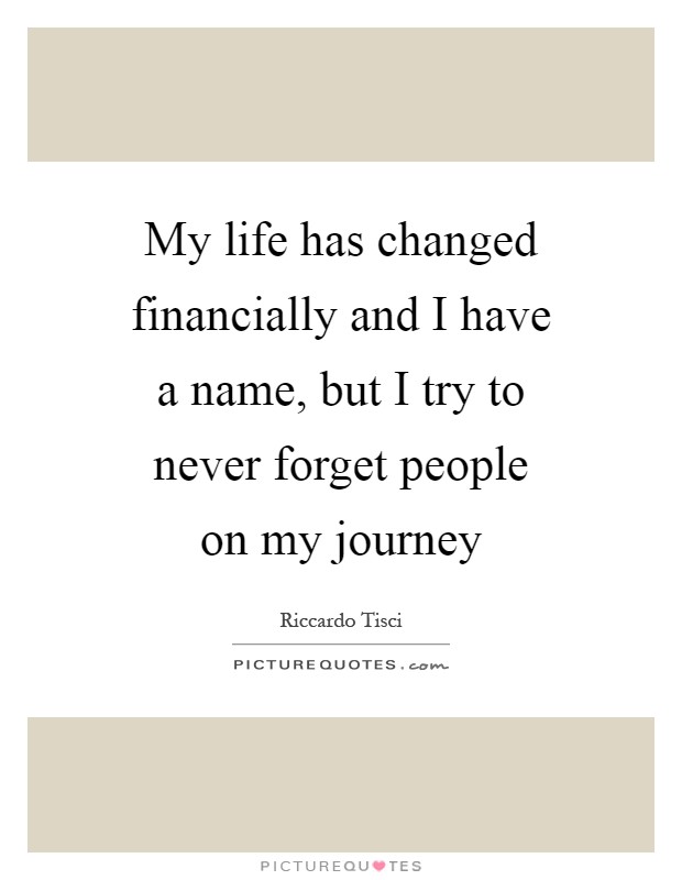 My life has changed financially and I have a name, but I try to never forget people on my journey Picture Quote #1