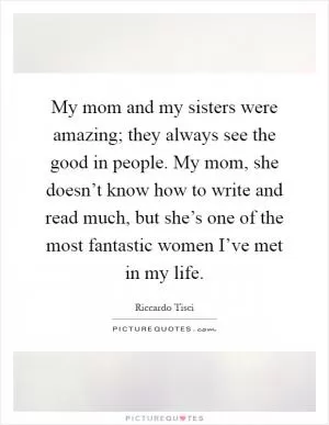 My mom and my sisters were amazing; they always see the good in people. My mom, she doesn’t know how to write and read much, but she’s one of the most fantastic women I’ve met in my life Picture Quote #1