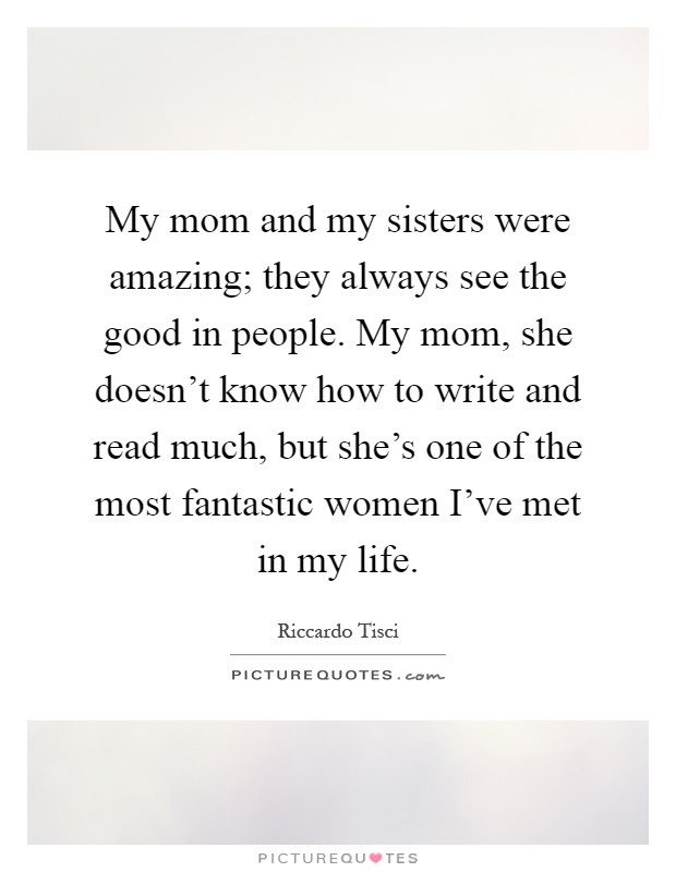 My mom and my sisters were amazing; they always see the good in people. My mom, she doesn't know how to write and read much, but she's one of the most fantastic women I've met in my life Picture Quote #1